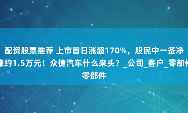 配资股票推荐 上市首日涨超170%，股民中一签净赚约1.5万元！众捷汽车什么来头？_公司_客户_零部件