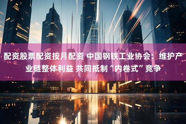 配资股票配资按月配资 中国钢铁工业协会：维护产业链整体利益 共同抵制“内卷式”竞争