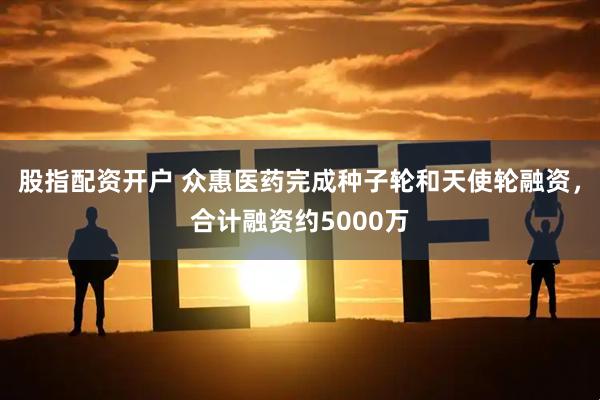 股指配资开户 众惠医药完成种子轮和天使轮融资，合计融资约5000万