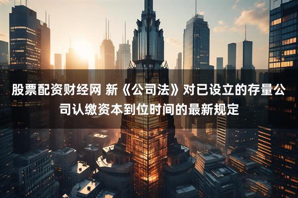 股票配资财经网 新《公司法》对已设立的存量公司认缴资本到位时间的最新规定