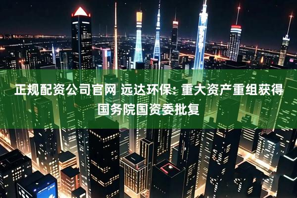 正规配资公司官网 远达环保: 重大资产重组获得国务院国资委批复