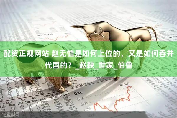 配资正规网站 赵无恤是如何上位的，又是如何吞并代国的？_赵鞅_世家_伯鲁