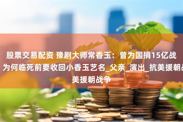 股票交易配资 豫剧大师常香玉：曾为国捐15亿战机，为何临死前要收回小香玉艺名_父亲_演出_抗美援朝战争
