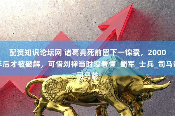 配资知识论坛网 诸葛亮死前留下一锦囊，2000年后才被破解，可惜刘禅当时没看懂_蜀军_士兵_司马懿