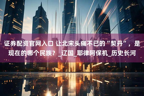 证券配资官网入口 让北宋头痛不已的“契丹”，是现在的哪个民族？_辽国_耶律阿保机_历史长河