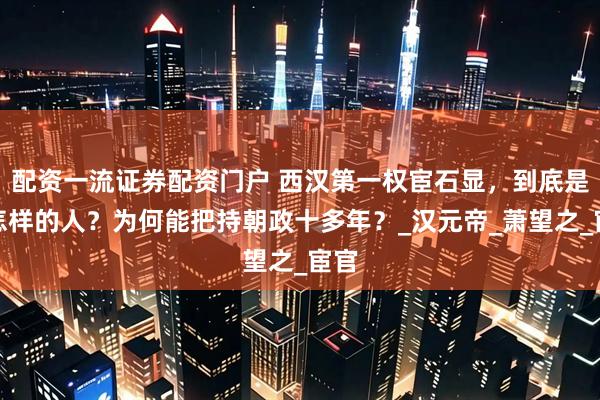 配资一流证券配资门户 西汉第一权宦石显，到底是个怎样的人？为何能把持朝政十多年？_汉元帝_萧望之_宦官