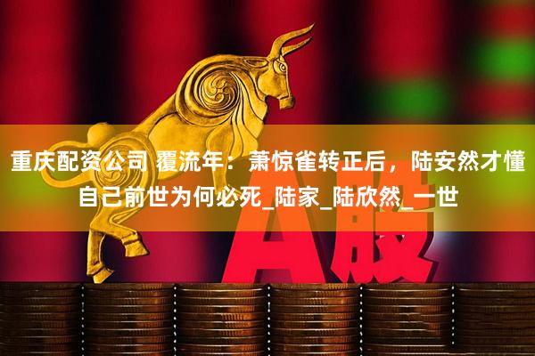 重庆配资公司 覆流年：萧惊雀转正后，陆安然才懂自己前世为何必死_陆家_陆欣然_一世