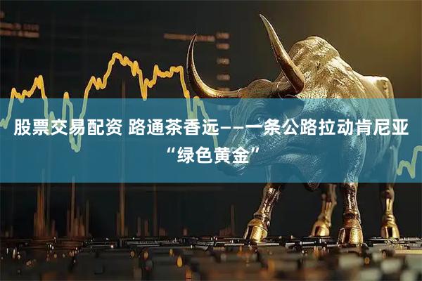 股票交易配资 路通茶香远——一条公路拉动肯尼亚“绿色黄金”