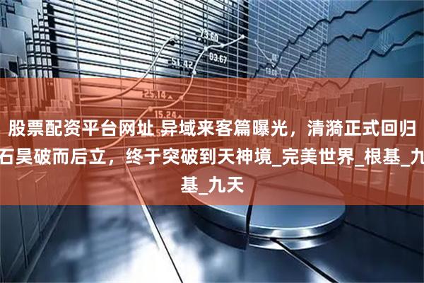股票配资平台网址 异域来客篇曝光，清漪正式回归，石昊破而后立，终于突破到天神境_完美世界_根基_九天