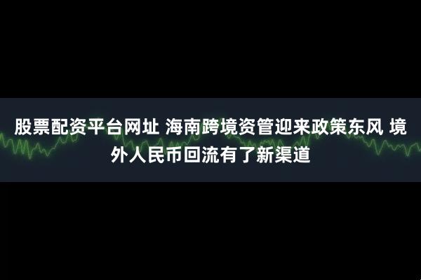 股票配资平台网址 海南跨境资管迎来政策东风 境外人民币回流有了新渠道