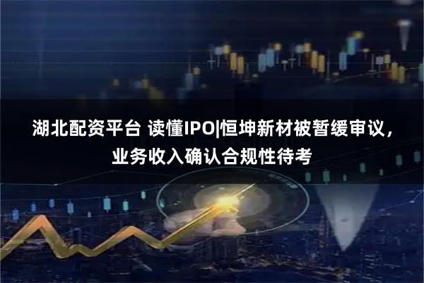 湖北配资平台 读懂IPO|恒坤新材被暂缓审议，业务收入确认合规性待考