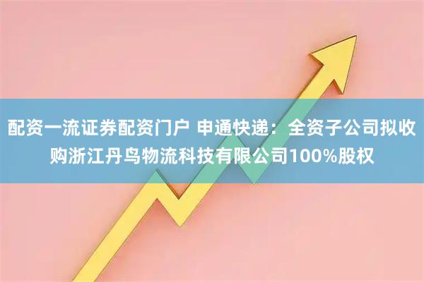 配资一流证券配资门户 申通快递：全资子公司拟收购浙江丹鸟物流科技有限公司100%股权