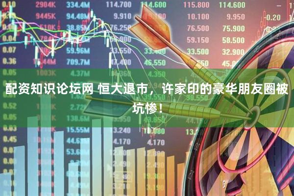 配资知识论坛网 恒大退市，许家印的豪华朋友圈被坑惨！