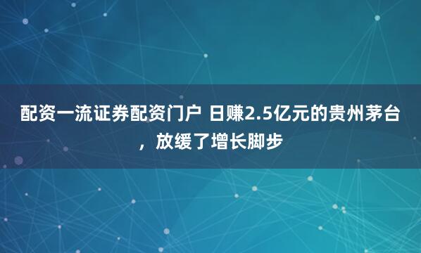 配资一流证券配资门户 日赚2.5亿元的贵州茅台，放缓了增长脚步
