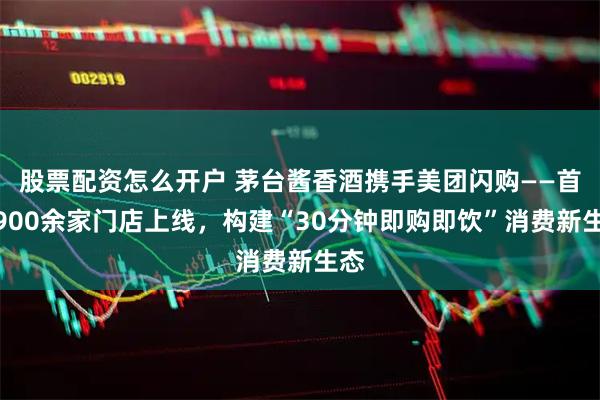 股票配资怎么开户 茅台酱香酒携手美团闪购——首批900余家门店上线，构建“30分钟即购即饮”消费新生态