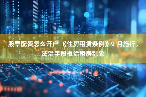 股票配资怎么开户 《住房租赁条例》9 月施行，法治手段根治租房乱象