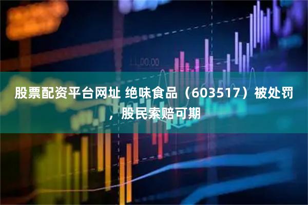 股票配资平台网址 绝味食品（603517）被处罚，股民索赔可期