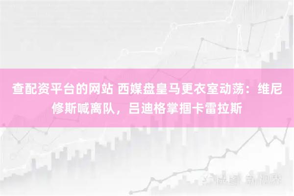 查配资平台的网站 西媒盘皇马更衣室动荡：维尼修斯喊离队，吕迪格掌掴卡雷拉斯