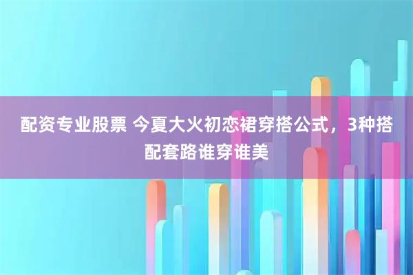 配资专业股票 今夏大火初恋裙穿搭公式，3种搭配套路谁穿谁美