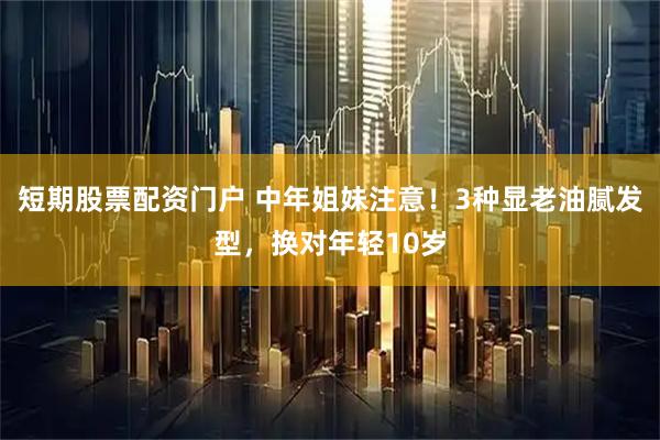 短期股票配资门户 中年姐妹注意！3种显老油腻发型，换对年轻10岁