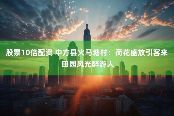 股票10倍配资 中方县火马塘村：荷花盛放引客来 田园风光醉游人
