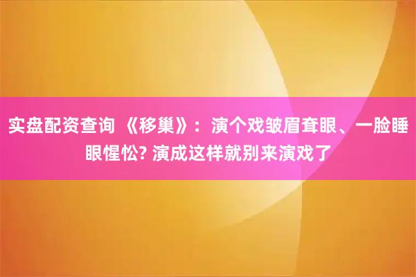 实盘配资查询 《移巢》：演个戏皱眉耷眼、一脸睡眼惺忪? 演成这样就别来演戏了